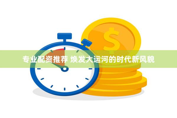 专业配资推荐 焕发大运河的时代新风貌