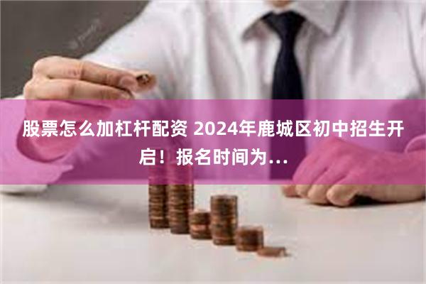 股票怎么加杠杆配资 2024年鹿城区初中招生开启！报名时间为…