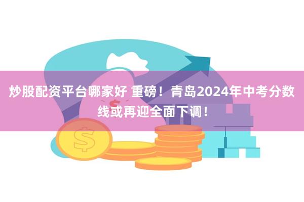 炒股配资平台哪家好 重磅！青岛2024年中考分数线或再迎全面下调！