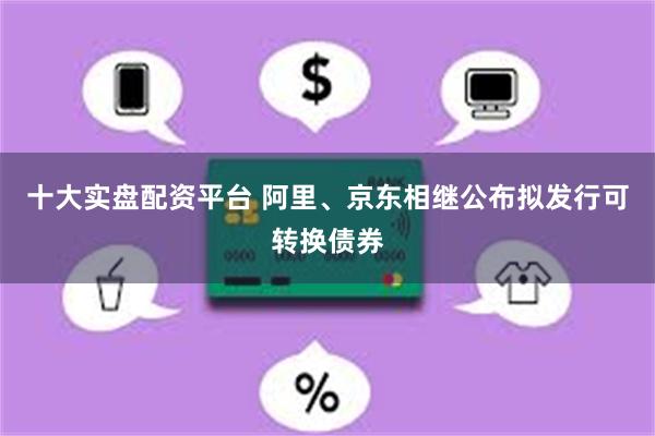 十大实盘配资平台 阿里、京东相继公布拟发行可转换债券