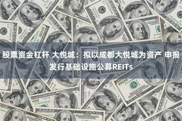 股票资金杠杆 大悦城：拟以成都大悦城为资产 申报发行基础设施公募REITs