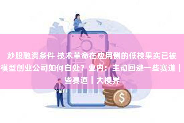 炒股融资条件 技术革命在应用侧的低枝果实已被摘尽大模型创业公司如何自处？业内：主动回避一些赛道｜大模界