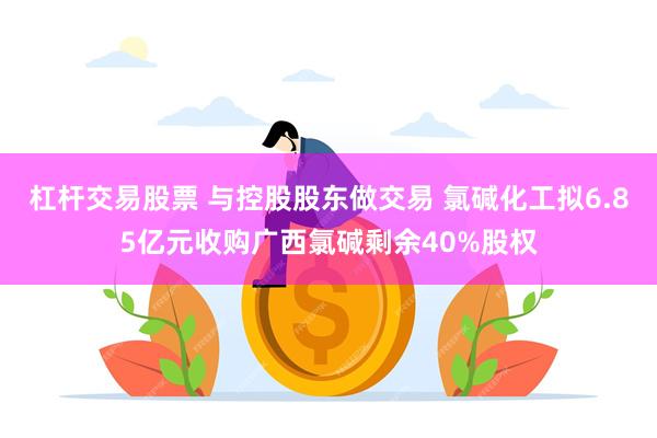 杠杆交易股票 与控股股东做交易 氯碱化工拟6.85亿元收购广西氯碱剩余40%股权