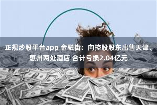 正规炒股平台app 金融街：向控股股东出售天津、惠州两处酒店 合计亏损2.04亿元