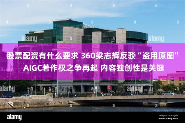 股票配资有什么要求 360梁志辉反驳“盗用原图” AIGC著作权之争再起 内容独创性是关键