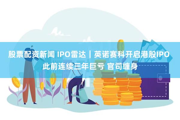 股票配资新闻 IPO雷达｜英诺赛科开启港股IPO 此前连续三年巨亏 官司缠身