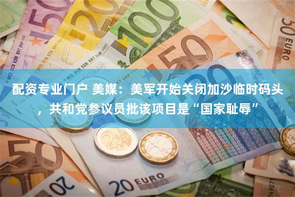 配资专业门户 美媒：美军开始关闭加沙临时码头，共和党参议员批该项目是“国家耻辱”