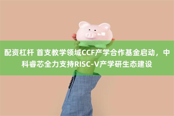 配资杠杆 首支教学领域CCF产学合作基金启动，中科睿芯全力支持RISC-V产学研生态建设