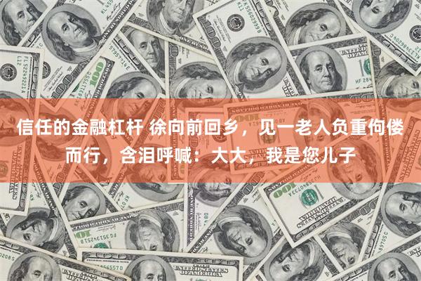 信任的金融杠杆 徐向前回乡，见一老人负重佝偻而行，含泪呼喊：大大，我是您儿子