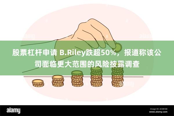 股票杠杆申请 B.Riley跌超50%，报道称该公司面临更大范围的风险披露调查