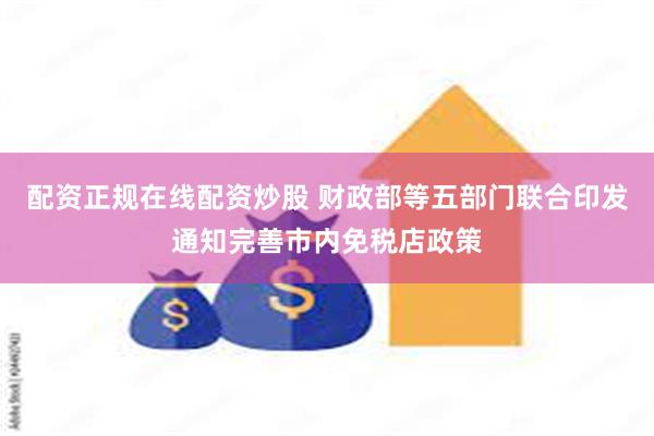 配资正规在线配资炒股 财政部等五部门联合印发通知完善市内免税店政策