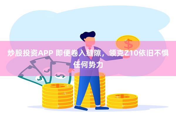 炒股投资APP 即便卷入缝隙，领克Z10依旧不惧任何势力