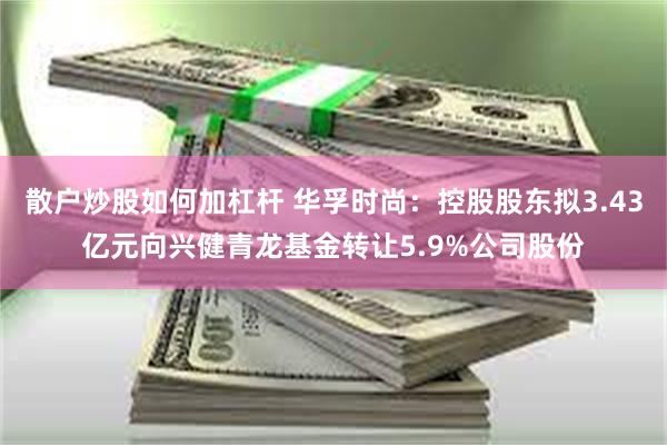 散户炒股如何加杠杆 华孚时尚：控股股东拟3.43亿元向兴健青龙基金转让5.9%公司股份