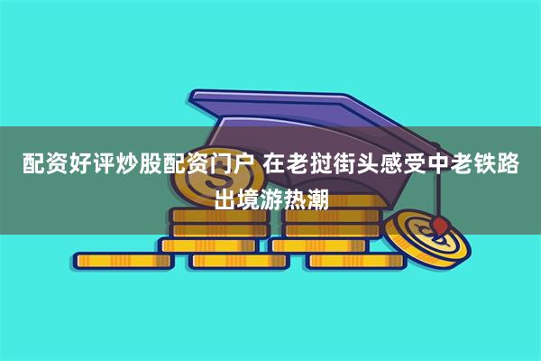 配资好评炒股配资门户 在老挝街头感受中老铁路出境游热潮