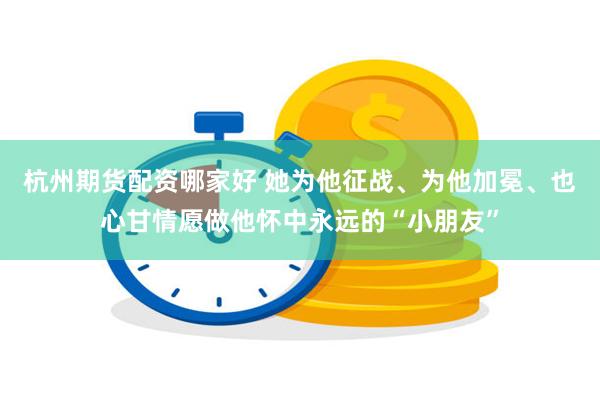 杭州期货配资哪家好 她为他征战、为他加冕、也心甘情愿做他怀中永远的“小朋友”