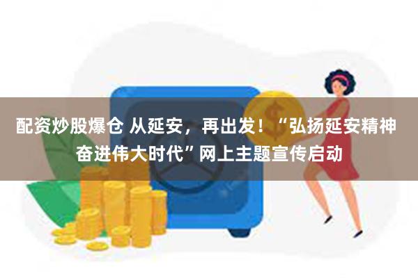 配资炒股爆仓 从延安，再出发！“弘扬延安精神 奋进伟大时代”网上主题宣传启动