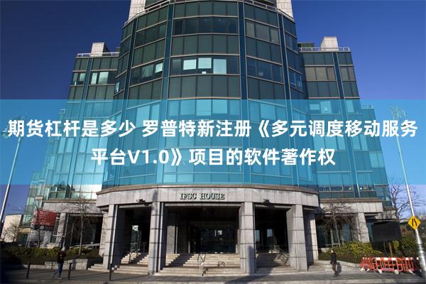 期货杠杆是多少 罗普特新注册《多元调度移动服务平台V1.0》项目的软件著作权