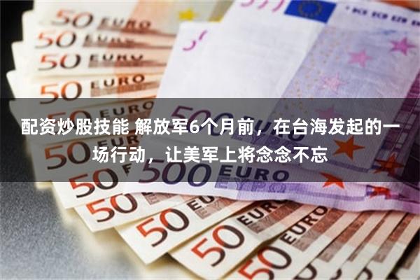 配资炒股技能 解放军6个月前，在台海发起的一场行动，让美军上将念念不忘