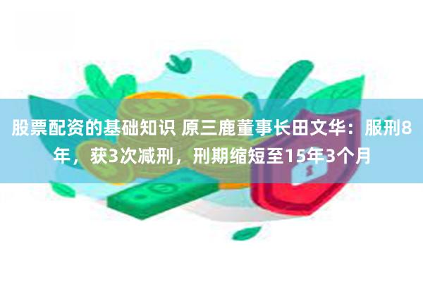 股票配资的基础知识 原三鹿董事长田文华：服刑8年，获3次减刑，刑期缩短至15年3个月