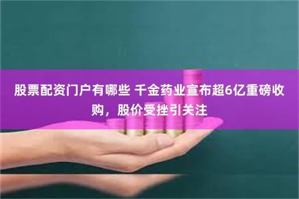 股票配资门户有哪些 千金药业宣布超6亿重磅收购，股价受挫引关注