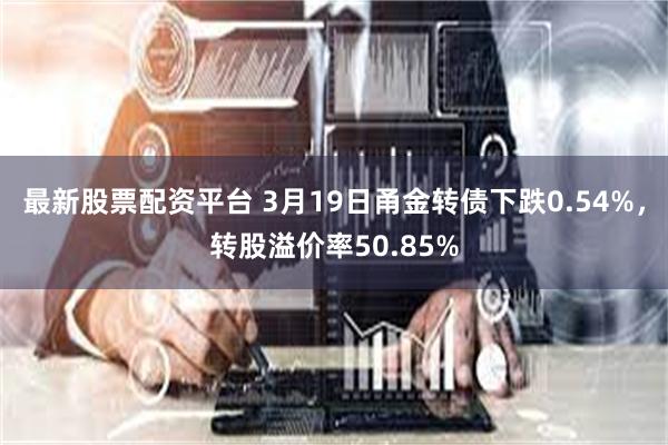 最新股票配资平台 3月19日甬金转债下跌0.54%，转股溢价率50.85%